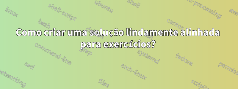 Como criar uma solução lindamente alinhada para exercícios?