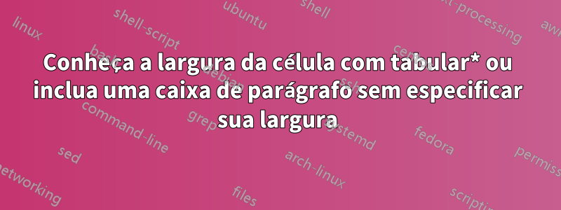 Conheça a largura da célula com tabular* ou inclua uma caixa de parágrafo sem especificar sua largura