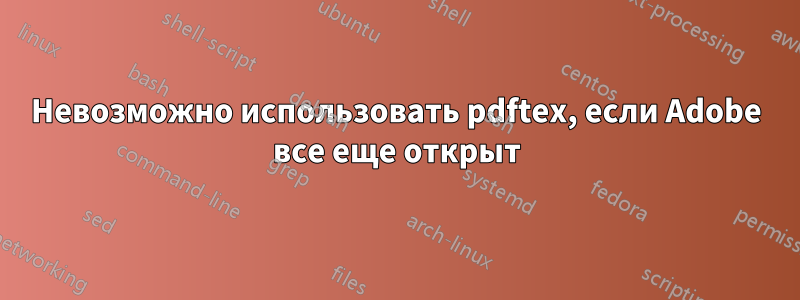 Невозможно использовать pdftex, если Adobe все еще открыт