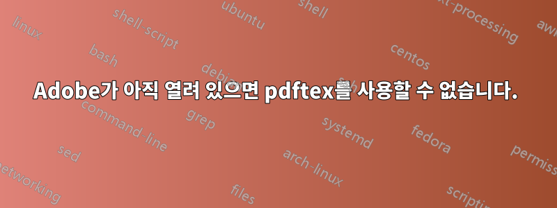 Adobe가 아직 열려 있으면 pdftex를 사용할 수 없습니다.