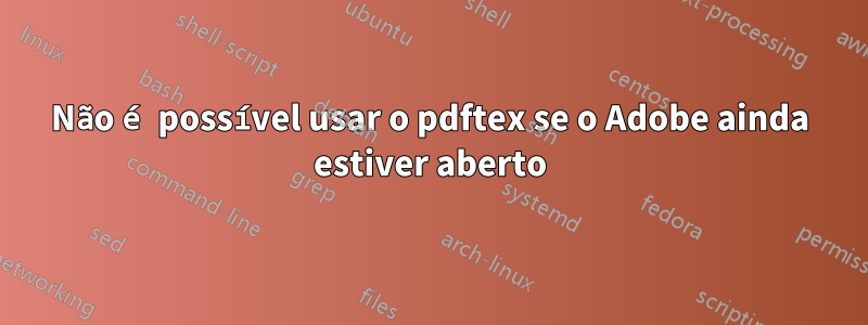 Não é possível usar o pdftex se o Adobe ainda estiver aberto