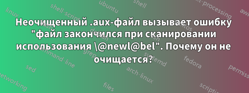 Неочищенный .aux-файл вызывает ошибку "файл закончился при сканировании использования \@newl@bel". Почему он не очищается?