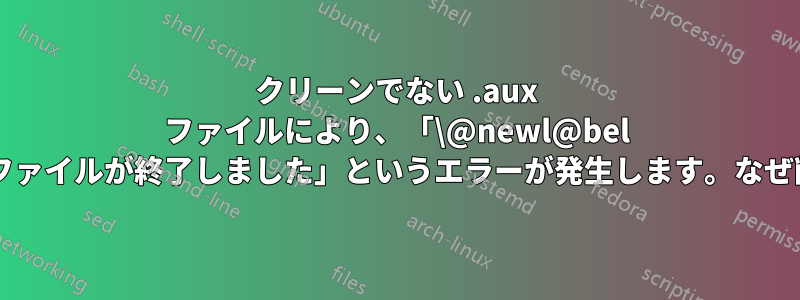 クリーンでない .aux ファイルにより、「\@newl@bel の使用をスキャン中にファイルが終了しました」というエラーが発生します。なぜ削除されないのですか?