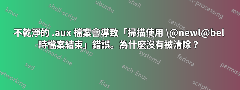 不乾淨的 .aux 檔案會導致「掃描使用 \@newl@bel 時檔案結束」錯誤。為什麼沒有被清除？