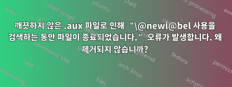 깨끗하지 않은 .aux 파일로 인해 "\@newl@bel 사용을 검색하는 동안 파일이 종료되었습니다." 오류가 발생합니다. 왜 제거되지 않습니까?