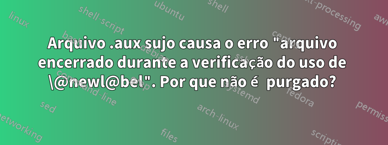 Arquivo .aux sujo causa o erro "arquivo encerrado durante a verificação do uso de \@newl@bel". Por que não é purgado?