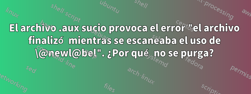 El archivo .aux sucio provoca el error "el archivo finalizó mientras se escaneaba el uso de \@newl@bel". ¿Por qué no se purga?