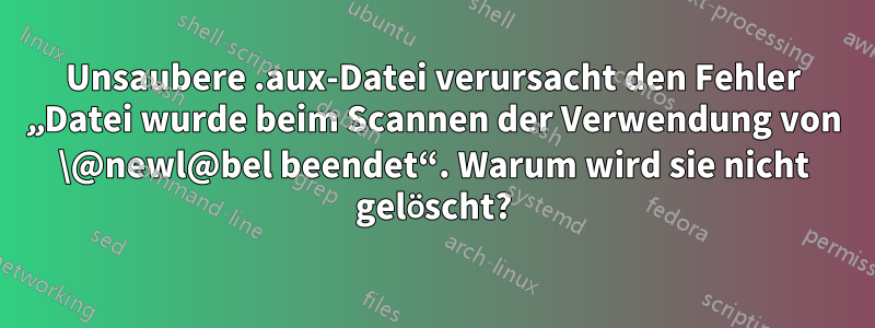 Unsaubere .aux-Datei verursacht den Fehler „Datei wurde beim Scannen der Verwendung von \@newl@bel beendet“. Warum wird sie nicht gelöscht?