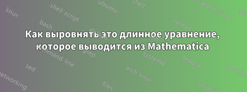 Как выровнять это длинное уравнение, которое выводится из Mathematica