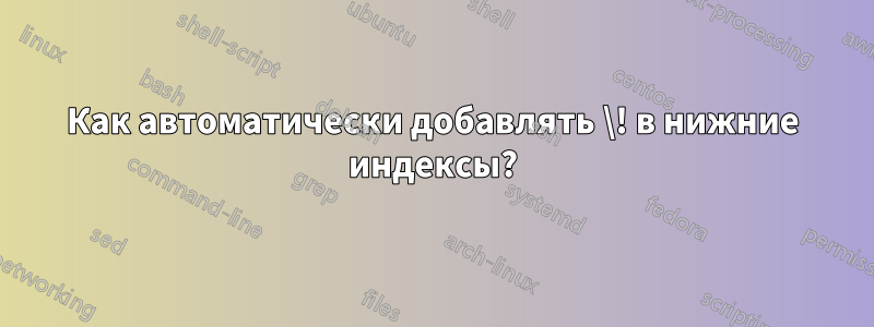 Как автоматически добавлять \! в нижние индексы?