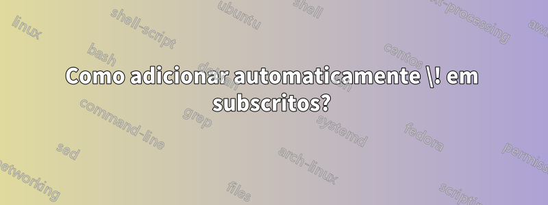 Como adicionar automaticamente \! em subscritos?