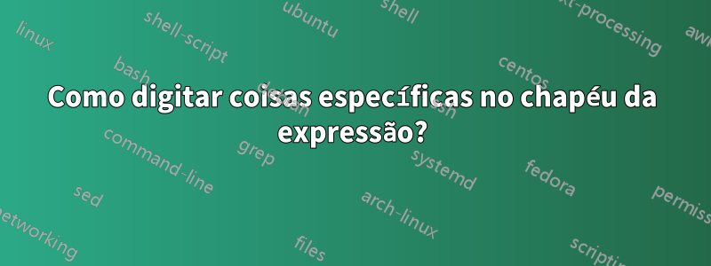 Como digitar coisas específicas no chapéu da expressão?