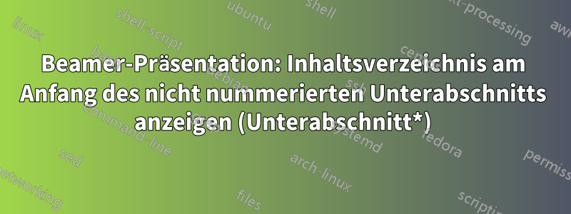 Beamer-Präsentation: Inhaltsverzeichnis am Anfang des nicht nummerierten Unterabschnitts anzeigen (Unterabschnitt*)