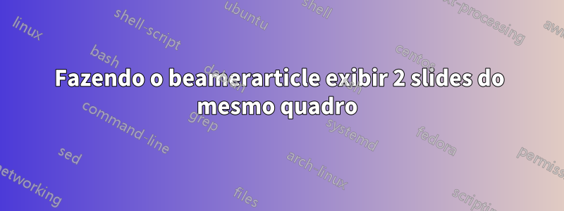 Fazendo o beamerarticle exibir 2 slides do mesmo quadro 
