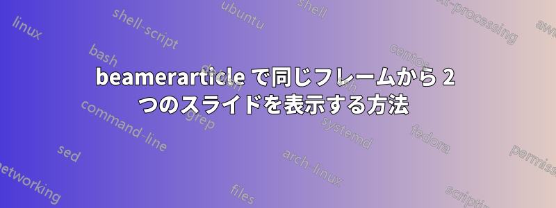 beamerarticle で同じフレームから 2 つのスライドを表示する方法 