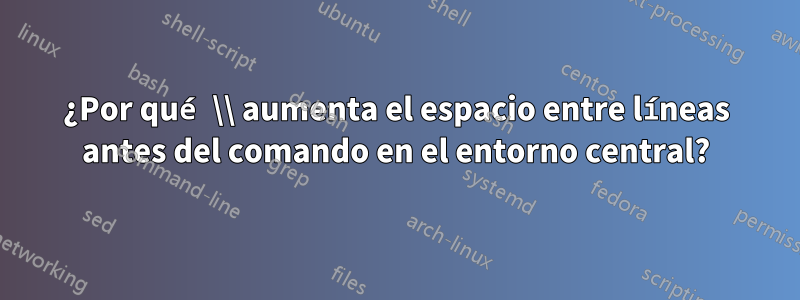 ¿Por qué \\ aumenta el espacio entre líneas antes del comando en el entorno central?