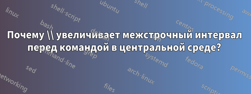 Почему \\ увеличивает межстрочный интервал перед командой в центральной среде?