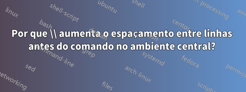 Por que \\ aumenta o espaçamento entre linhas antes do comando no ambiente central?