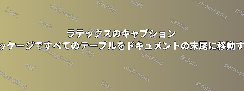 ラテックスのキャプション パッケージですべてのテーブルをドキュメントの末尾に移動する