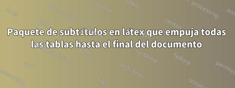 Paquete de subtítulos en látex que empuja todas las tablas hasta el final del documento