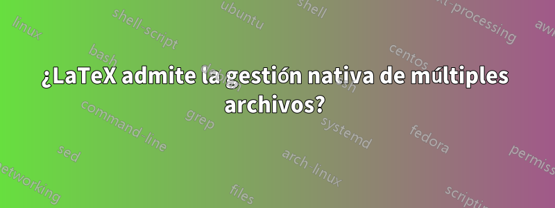 ¿LaTeX admite la gestión nativa de múltiples archivos?