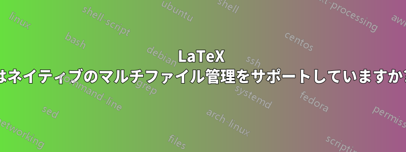 LaTeX はネイティブのマルチファイル管理をサポートしていますか?