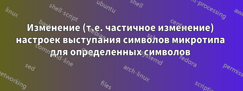Изменение (т.е. частичное изменение) настроек выступания символов микротипа для определенных символов
