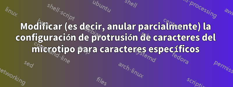 Modificar (es decir, anular parcialmente) la configuración de protrusión de caracteres del microtipo para caracteres específicos