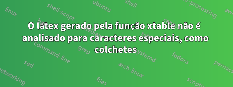 O látex gerado pela função xtable não é analisado para caracteres especiais, como colchetes