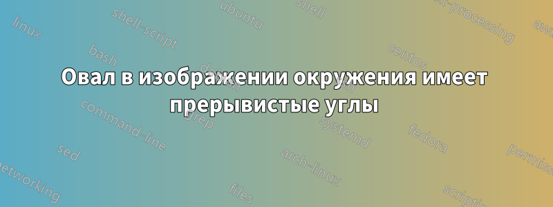 Овал в изображении окружения имеет прерывистые углы