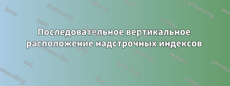 Последовательное вертикальное расположение надстрочных индексов