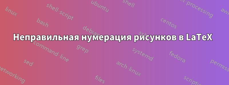 Неправильная нумерация рисунков в LaTeX 