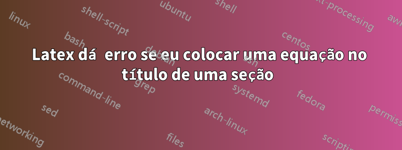 Latex dá erro se eu colocar uma equação no título de uma seção 