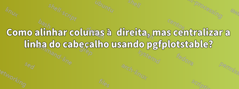 Como alinhar colunas à direita, mas centralizar a linha do cabeçalho usando pgfplotstable?