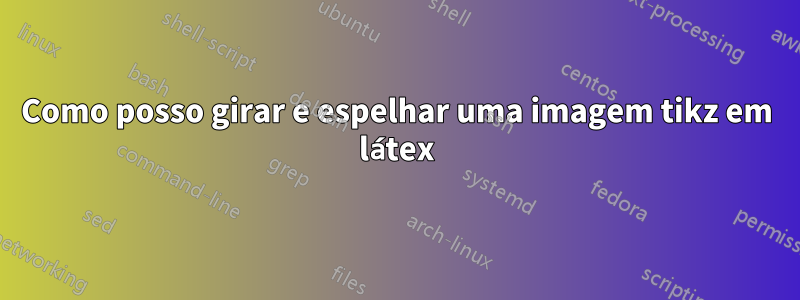 Como posso girar e espelhar uma imagem tikz em látex