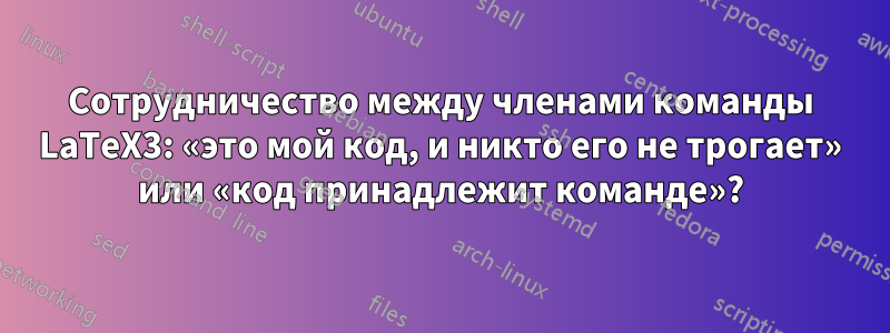 Сотрудничество между членами команды LaTeX3: «это мой код, и никто его не трогает» или «код принадлежит команде»?