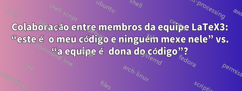 Colaboração entre membros da equipe LaTeX3: “este é o meu código e ninguém mexe nele” vs. “a equipe é dona do código”?