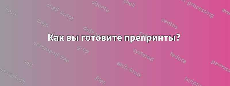 Как вы готовите препринты?