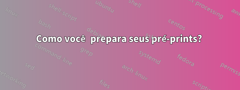 Como você prepara seus pré-prints?