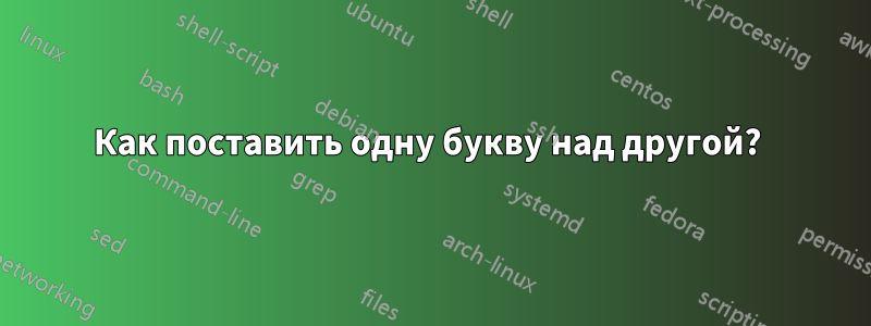 Как поставить одну букву над другой? 