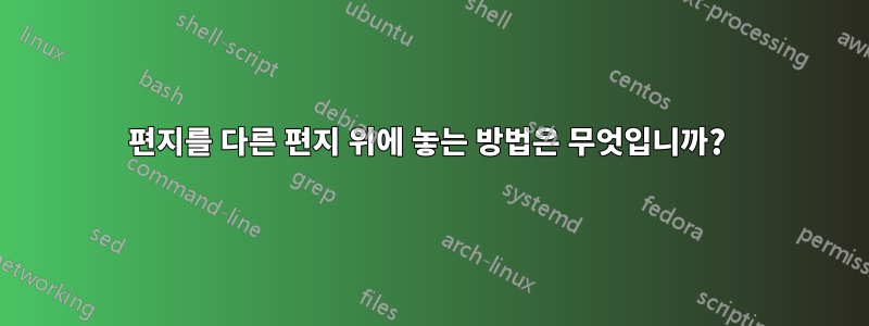 편지를 다른 편지 위에 놓는 방법은 무엇입니까? 