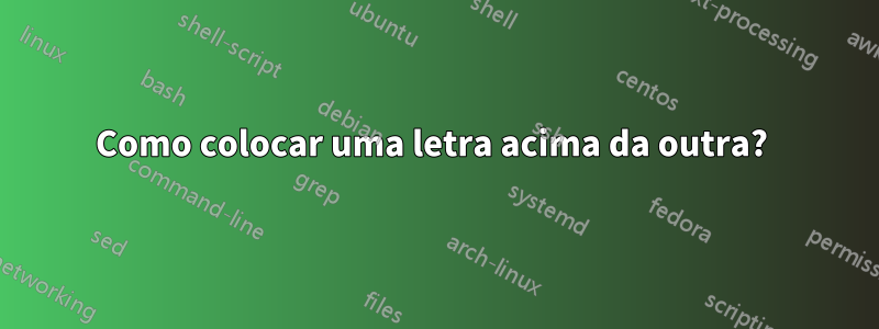 Como colocar uma letra acima da outra? 