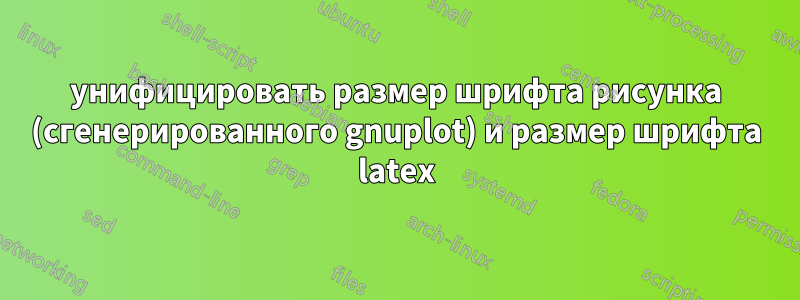 унифицировать размер шрифта рисунка (сгенерированного gnuplot) и размер шрифта latex