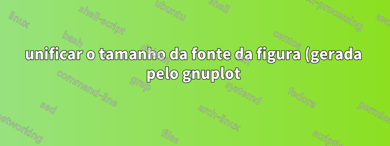 unificar o tamanho da fonte da figura (gerada pelo gnuplot) e o tamanho da fonte do látex