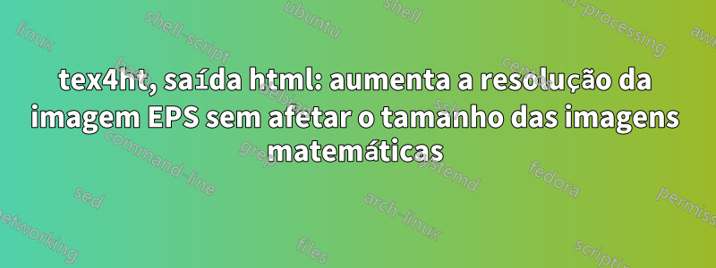 tex4ht, saída html: aumenta a resolução da imagem EPS sem afetar o tamanho das imagens matemáticas