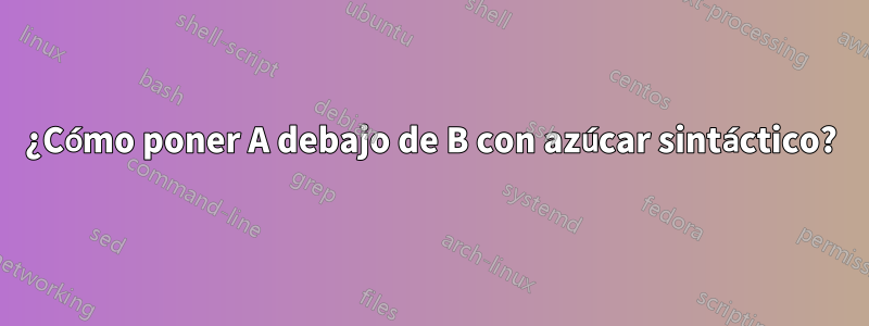 ¿Cómo poner A debajo de B con azúcar sintáctico?