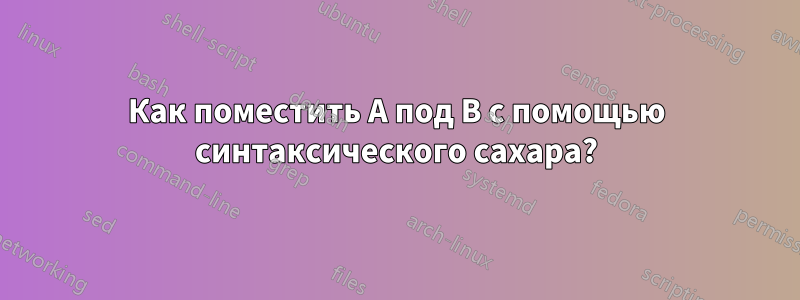 Как поместить A под B с помощью синтаксического сахара?