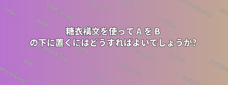 糖衣構文を使って A を B の下に置くにはどうすればよいでしょうか?