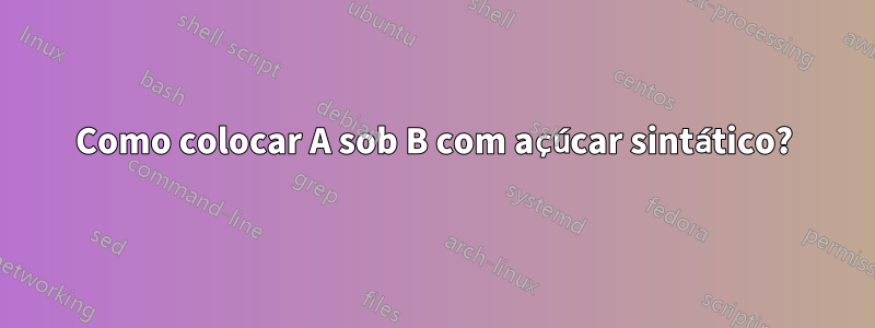 Como colocar A sob B com açúcar sintático?