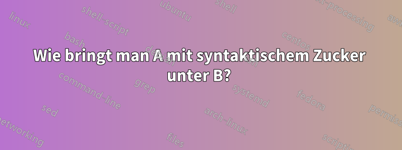 Wie bringt man A mit syntaktischem Zucker unter B?